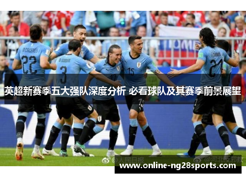 英超新赛季五大强队深度分析 必看球队及其赛季前景展望