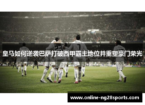 皇马如何逆袭巴萨打破西甲霸主地位并重塑豪门荣光