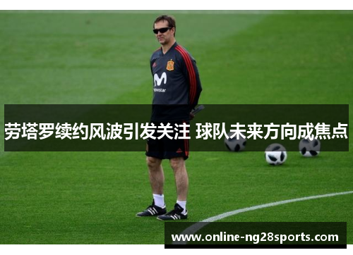 劳塔罗续约风波引发关注 球队未来方向成焦点