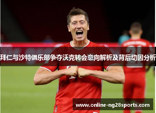 拜仁与沙特俱乐部争夺沃克转会意向解析及背后动因分析