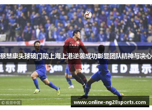 蔡慧康头球破门助上海上港逆袭成功彰显团队精神与决心