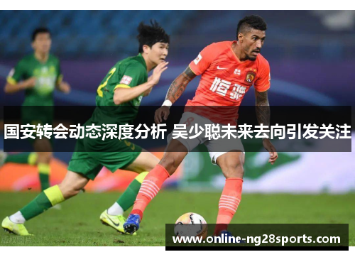 国安转会动态深度分析 吴少聪未来去向引发关注