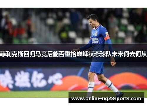 菲利克斯回归马竞后能否重拾巅峰状态球队未来何去何从