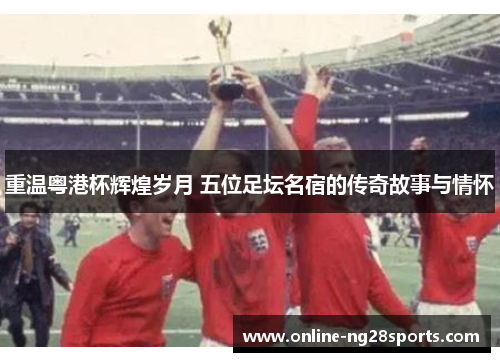 重温粤港杯辉煌岁月 五位足坛名宿的传奇故事与情怀