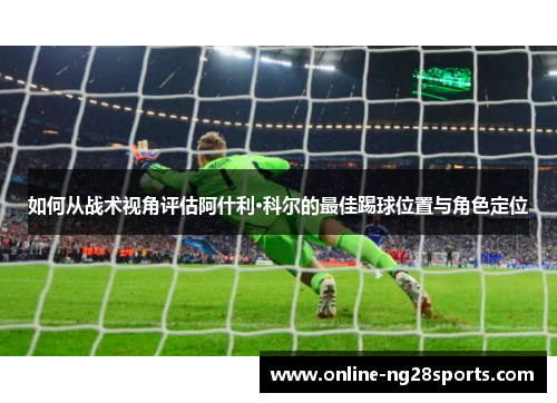 如何从战术视角评估阿什利·科尔的最佳踢球位置与角色定位
