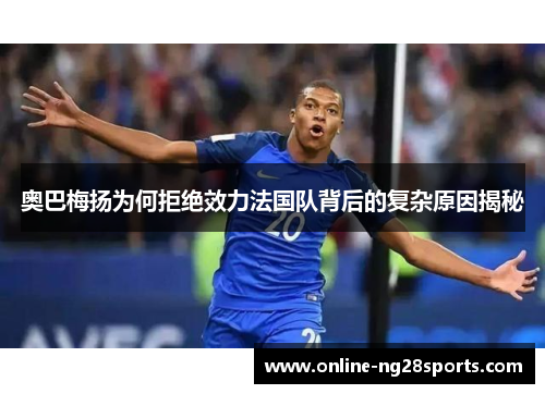 奥巴梅扬为何拒绝效力法国队背后的复杂原因揭秘 奥巴梅扬为何拒绝效力法国队背后的复杂原因揭秘